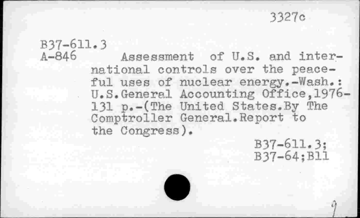 ﻿3327c
B37-611.3
A-846 Assessment of U.S. and international controls over the peaceful uses of nuclear energy.-Wash.: U.S.General Accounting Office,1976-131 p.-(The United States.By The Comptroller General.Report to the Congress).
B37-611.3;
B37-64;B11